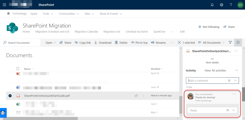 Machine generated alternative text:
SharePoint 
Technology Spark Tools v Communities v 
SharePoint Migration 
Sites v 
News & Events v 
Not following 
14 Share 
Home 
p Search Documents 
Documents 
Name 
Migration Schedule and List 
Open 
Share 
Migration Calendar Migration List Schedule by Batch 
QD Copy link Download Delete -E Pin to top 
SparkOne 
Rename 
Modified 
April 24 
June 18 
About a minute ago 
July 5 
May 1 
Edit 
X 1 selected 
All Documents v Y 
o 
SharePointOnlineQuickStart... 
Activity 
More details 
View: All activities 
x 
e 
SharePointOnlineQuickStartGuide.pdf 
dd a comment 
Today 
You commented 
Thanks for sharing! 
A few seconds ago 
Reply 