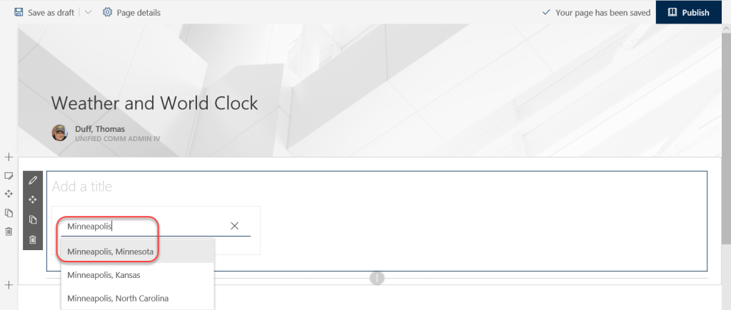 Machine generated alternative text:
Save as draft 
Page details 
V Your page has been saved 
Publish 
Weather and World Clock 
Duff, Thomas 
UNIFIED COMM ADMIN IV 
Add a title 
Minneapolis 
Minneapolis, Minnesota 
Minneapolis, Kansas 
Minneapolis, North Carolina 
x 