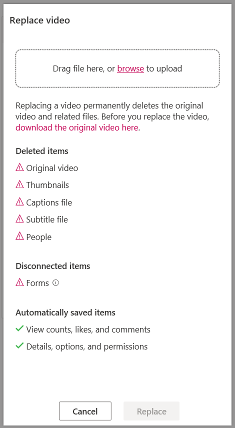 Machine generated alternative text:
Replace video 
Drag file here, or browse to upload 
Replacing a video permanently deletes the original 
video and related files. Before you replace the video, 
download the original video here. 
Deleted items 
A Original video 
A Thumbnails 
A Captions file 
A Subtitle file 
A People 
Disconnected items 
A Forms @ 
Automatically saved items 
V View counts, likes, and comments 
'/ Details, options, and permissions 
Cancel 
Replace 