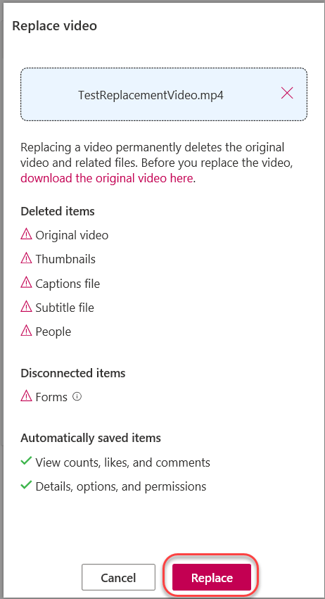 Machine generated alternative text:
Replace video 
TestReplacementVideo.mp4 
Replacing a video permanently deletes the original 
video and related files. Before you replace the video, 
download the original video here. 
Deleted items 
A Original video 
A Thumbnails 
A Captions file 
A Subtitle file 
A People 
Disconnected items 
A Forms @ 
Automatically saved items 
v' View counts, likes, and comments 
V Details, options, and permissions 
Cancel 
Replace 