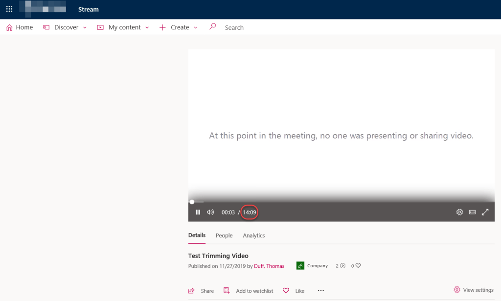 Machine generated alternative text:
Home 
Stream 
E] Discover v 
My content v 
Search 
At this point in the meeting, no one was presenting or sharing video. 
Il Q)) 00:03 / 14:09 
Details 
People Analytics 
Test Trimming Video 
Published on 11/27/2019 by Duff, Thomas 
14 Share Add to watchlist 
Company 
Like 
20 
View settings 