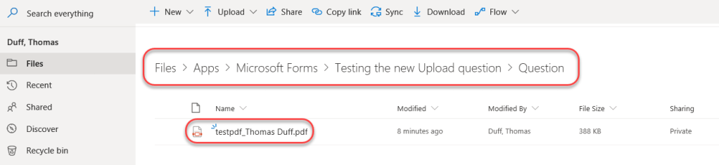 Machine generated alternative text:
P Search everything 
Duff, Thomas 
Files 
Recent 
Shared 
Discover 
Recycle bin 
New v 
Upload v 
14 Share 
Q.) Copy link 
Sync 
Download 
OP Flow v 
Files > Apps > Microsoft Forms > Testing the new Upload question > Question 
Name 
testpdf_Thomas Duff.pdf 
Modified 
8 minutes ago 
Modified By 
Duff, Thomas 
File Size 
388 KB 
Sharing 
Private 