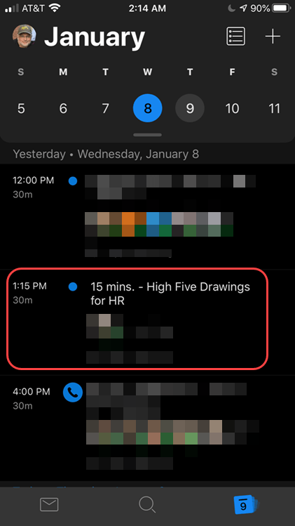 Machine generated alternative text:
AT&T 
2:14 AM 
January 
s 
5 
M 
6 
w 
7 
9 
10 
11 
Yesterday • Wednesday, January 8 
12:00 PM 
30m 
1:15 PM 
30m 
4:00 PM 
30m 
15 mins. - High Five Drawings 
for HR 