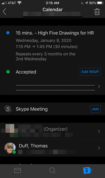 Machine generated alternative text:
AT&T 
2:15 AM 
Calendar 
15 mins. - High Five Drawings for HR 
Wednesday, January 8, 2020 
1:15 PM 1:45 PM (30 minutes) 
Repeats every 3 months on the 
2nd Wednesday 
Accepted 
Skype Meeting 
(Organizer) 
Duff, Thomas 
Edit RSVP 
Join 