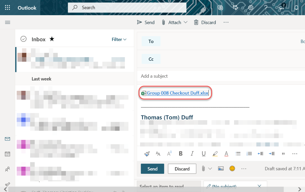 Machine generated alternative text:
Outlook 
Inbox 
Last week 
Search 
Send 
To 
cc 
Add a subject 
Attach v 
Discard 
Filter v 
QGroup 008 Checkout Duff.xlsx 
Thomas (Tom) Duff 
Send 
Discard 
Draft saved at 7:11 A 