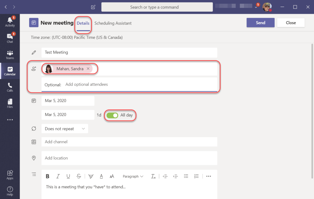 Machine generated alternative text:
Close
Calendar
Search or type a command
ä New meeting
Details Scheduling Assistant
Time zone: (UTC-08:00) Pacific Time (US & Canada)
Test Meeting
Mahan, Sandra x
Optional: Add optional attendees
Mar 5, 2020
Mar 5, 2020
Does not repeat
Add channel
Add location
A
All day
AA, Paragraph
This is a meeting that you *have* to attend...