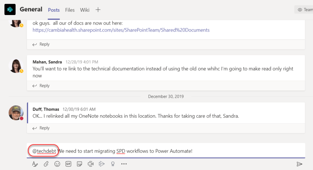 Machine generated alternative text:
General Posts Files Wiki 
ok guys. all our of docs are now out here: 
https://cambiahealth.sharepoint.com/sites/SharePointTeam/Shared%20Documents 
Reply 
Mahan, Sandra 
12/28/19 4:01 PM 
You'll want to re link to the technical documentation instead of using the old one whihc I'm going to make read only right 
Reply 
December 30, 2019 
Duff, Thomas 12/30/19 6:01 AM 
OK... I relinked all my OneNote notebooks in this location. Thanks for taking care of that, Sandra. 
Reply 
@techdebt e need to start migrating SPD workflows to Power Automate! 
O Team 