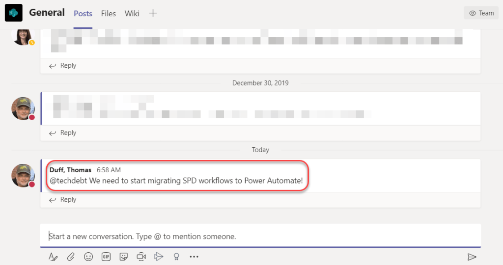 Machine generated alternative text:
General 
Posts 
Files Wiki + 
O Team 
Reply 
Reply 
Duff, Thomas 6:58 AM 
December 30, 2019 
Today 
@techdebt We need to start migrating SPD workflows to Power Automate! 
Reply 
start a new conversation. Type @ to mention someone. 