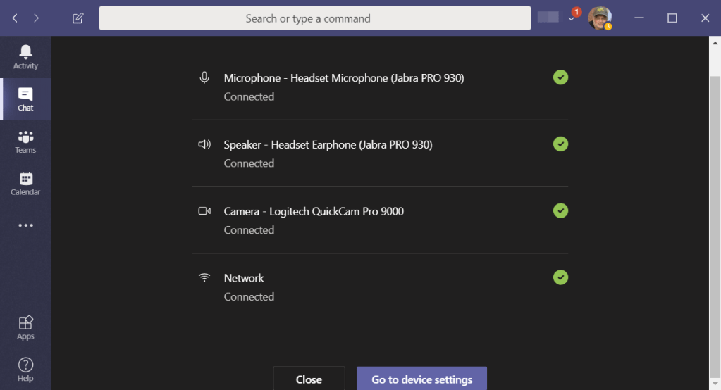 Machine generated alternative text:
Search or type a command 
Microphone - Headset Microphone (Jabra PRO 930) 
Connected 
Speaker - Headset Earphone (Jabra PRO 930) 
Connected 
Camera - Logitech QuickCam Pro 9000 
x 
Calendar 
O 
Connected 
Network 
Connected 
Close 
Go to device settings 