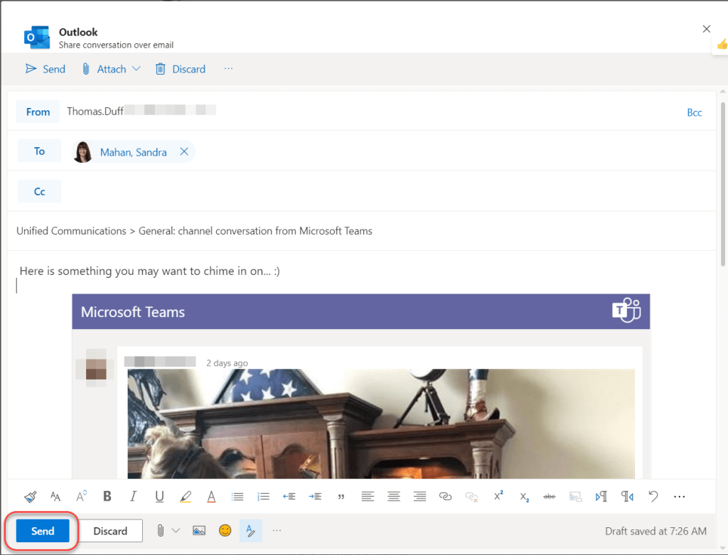 Machine generated alternative text:
Outlook 
Share conversation over email 
Send (Il Attach v Discard 
From 
To 
cc 
Thomas.Duff 
Mahan, Sandra 
Unified Communications > General: channel conversation from Microsoft Teams 
Here is something you may want to chime in on... :) 
Microsoft Teams 
2 days ago 
AA 
Send 
Discard 
Bcc 
Draft saved at 7:26 AM 