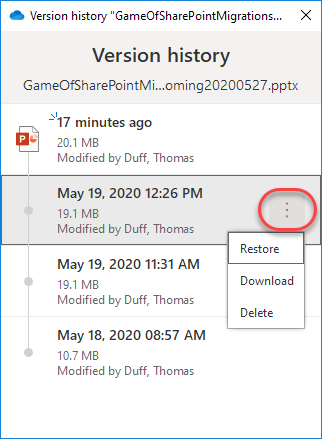 Machine generated alternative text:
Version history "GameOfSharePointMigrations... 
Version history 
GameOfSharePointMi ...oming20200527 .pptx 
-17 minutes ago 
20.1 MB 
Modified by Duff, Thomas 
May 19, 202012:26 PM 
19.1 MB 
Modified by Duff, Thomas 
May 19, 2020 11:31 AM 
19.1 MB 
Modified by Duff, Thomas 
May 18, 2020 08:57 AM 
10.7 MB 
Modified by Duff, Thomas 
Restore 
Download 
Delete 