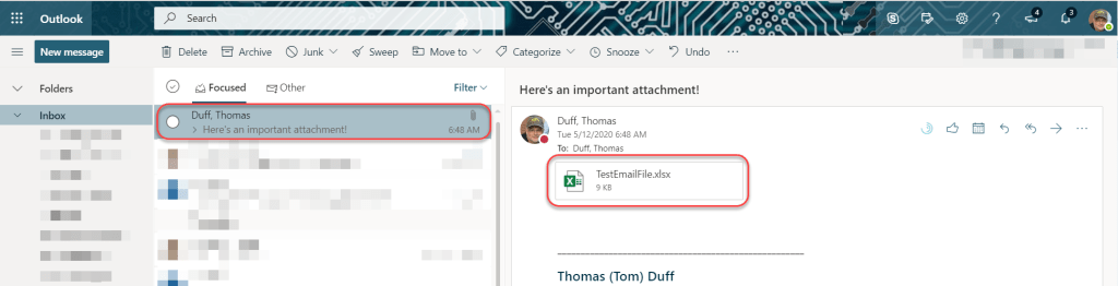 Machine generated alternative text:
p Search 
Delete Archive S Junk 
V 
Outlook 
New message 
Folders 
Inbox 
Sweep 
O 
Focused Other 
Duff, Thomas 
> Here's an important attachment! 
Move to v 
Filter v 
6:48 AM 
Undo 
Categorize V @ Snooze 'v' 
Here's an important attachment! 
Duff, Thomas 
Tue 5/12/2020 6:48 AM 
To: Duff, Thomas 
TestEmailFile.xlsx 
Thomas (Tom) Duff 
