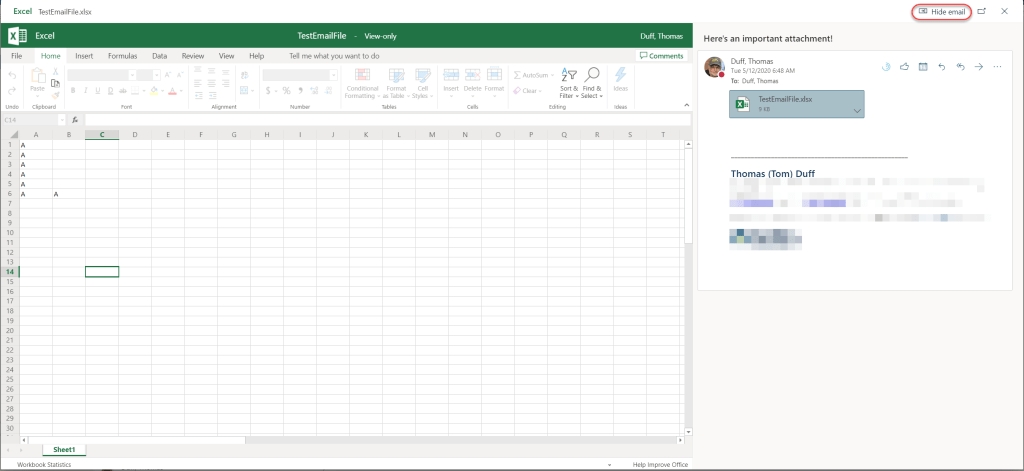 Machine generated alternative text:
Excel TestEmailFile.xlsx 
Excel 
E] Hide email 
x 
File 
Undo 
C14 
2 
3 
4 
5 
6 
7 
8 
9 
10 
11 
12 
13 
14 
15 
16 
17 
18 
19 
20 
21 
22 
23 
24 
25 
26 
27 
28 
29 
30 
Home 
Paste 
Clipboard 
Insert 
Formulas 
Font 
D 
Data 
Review 
View 
Alignment 
Help 
TestEmailFile - View-only 
Tell me what you want to do 
Conditional Format 
Formatting - as Table 
Cell 
- Styles - 
Insert 
Delete 
Cells 
Format 
O 
Clear - 
Sort & 
Filter 
Editing 
Find & 
Select 
Number 
Tables 
c 
Ideas 
Ideas 
S 
Duff, Thomas 
Comments 
Help Improve Office 
Here's an important attachment! 
Duff, Thomas 
Tue 5/12/2020 6:48 AM 
To: Duff, Thomas 
TestEmailFile.xlsx 
Thomas (Tom) Duff 
8 
Sheetl 
Workbook Statistics 