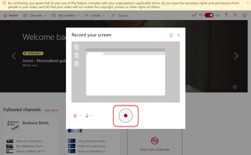 Machine generated alternative text:
Q) By continuing, you agree that (i) your use of this feature complies with your organization's applicable terms, (ii) you have the necessary rights and permissions from 
people in your video, and (iii) that your video will not violate the copyright, privacy or other rights of others. 
Home Discover v My content v -F Create v p Search 
Record your screen 
Welcome ba 
o 
Find more channels 
x 
-X? SPOTLIGHT 
Journi - Personalized gui( 
Watch now 
Followed channels see more 
Business Business Briefs 
Briefs 
Meet Our Seamless 
Key Takeaways from 
About Cambia's Al O... 
Using Webcam Back... 
Make and share reco... 
How to Schedule a T... 