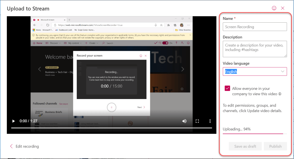 Machine generated alternative text:
Upload to Stream 
@ continuing. agree that (i) yow this feature with your organizatim'5 terms, rights and permissirr,5 
pe•ople ir (iii) that will not the or otf-ær rights of 
My 
O 
Name * 
Screen Recording 
Description 
x 
Record your screen 
Welcome ba 
x 
Business + Tech Fair - 
Followed channels see more 
Business Briefs 
Recordingm 
an %iLch to 
Corne ba:k hcrc to review your reayding. 
000 / 15:00 
Create a description for your video, 
including #hashtags 
Video language 
Allow everyone in your 
company to view this video O 
To edit permissions, groups, and 
channels, click Update video details. 
0:001 
Edit recording 
Uploading... 94% 
Save as draft 
Publish 
